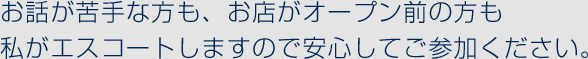 お話が苦手な方も、お店がオープン前の方も 私がエスコートしますので安心してご参加ください。