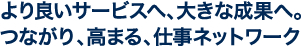 より良いサービスへ、大きな成果へ。つながり、高まる、仕事ネットワーク