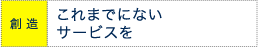 創造 これまでにないサービスを