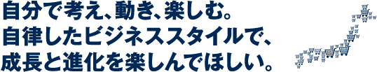 自分で考え、動き、楽しむ。自立したビジネススタイルで、成長と進化を楽しんでほしい。
